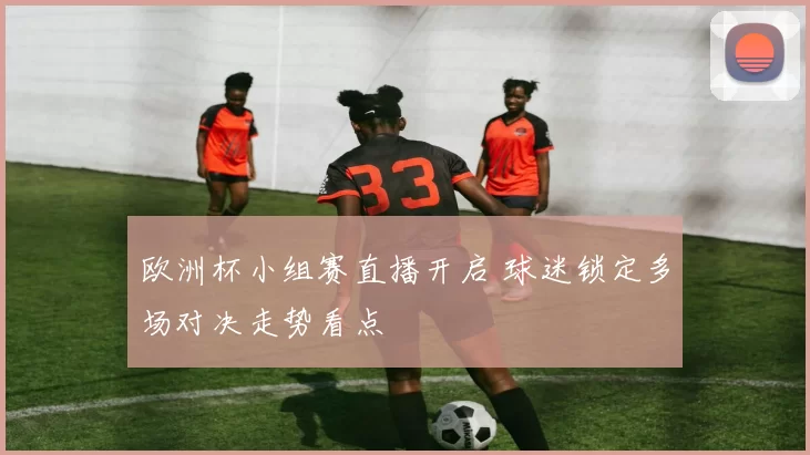 欧洲杯小组赛直播开启 球迷锁定多场对决走势看点