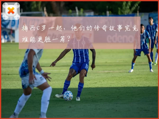 梅西c罗一起,他们的传奇故事究竟谁能更胜一筹?