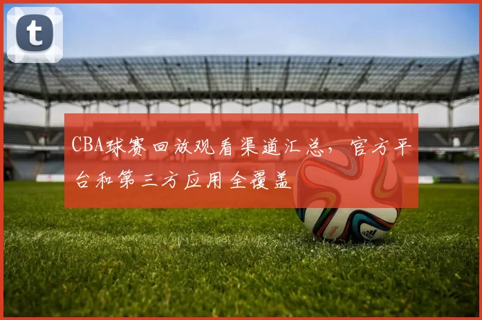 CBA球赛回放观看渠道汇总,官方平台和第三方应用全覆盖