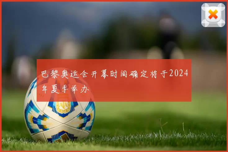 巴黎奥运会开幕时间确定将于2024年夏季举办